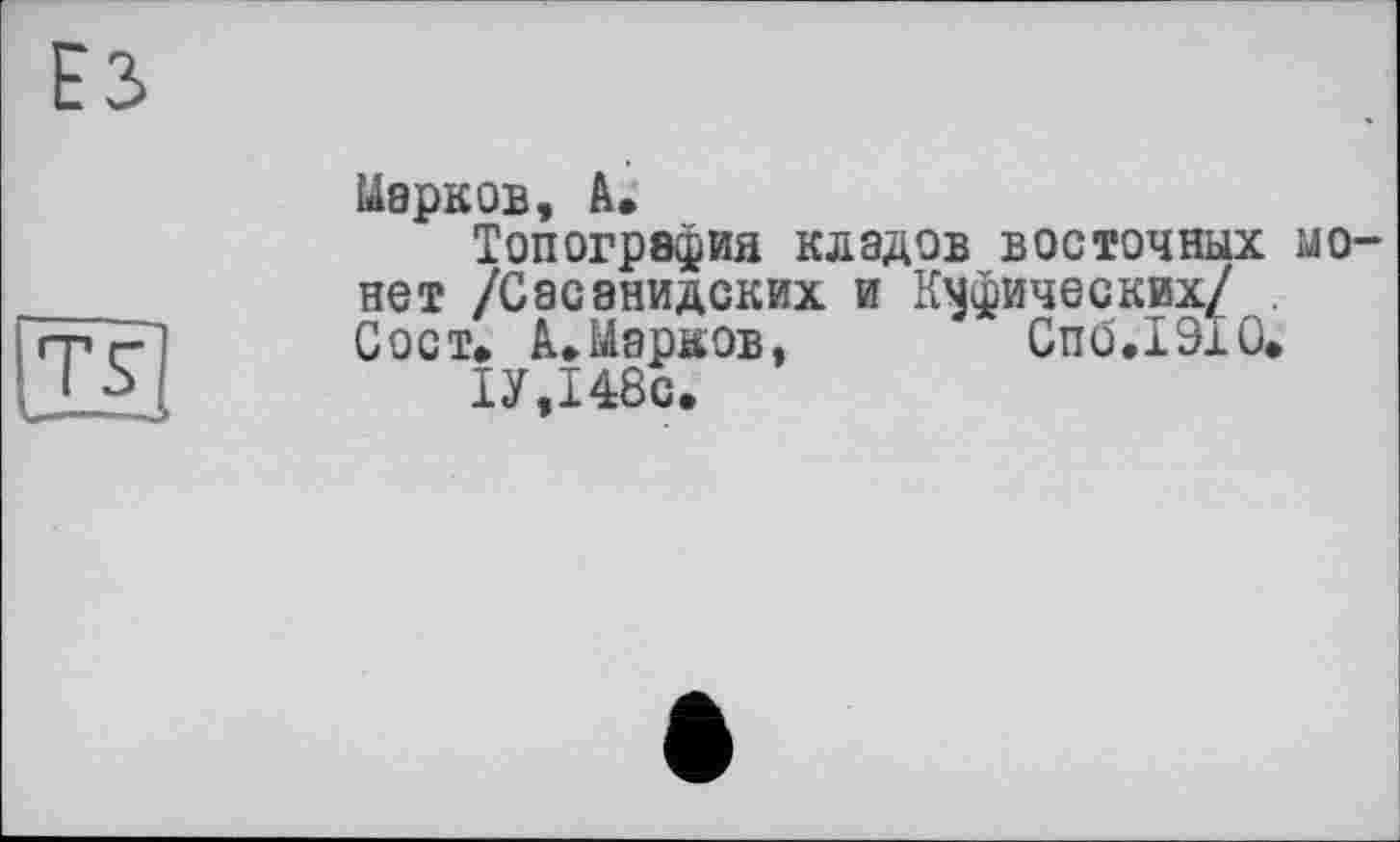 ﻿ЕЗ
[fs]
Марков, А»
Топография кладов восточных монет /Сасэнидских и Куфических/ Сост* А»Марков, Спб.ІЗіО.
ІУ,І48с.